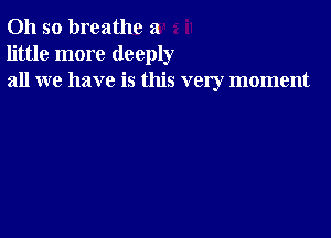 Oh so breathe a
little more deeply
all we have is this very moment