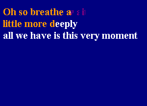 Oh so breathe a
little more deeply
all we have is this very moment