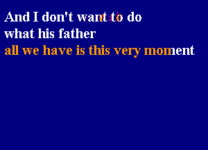 And I don't want to do
what his father

all we have is this very moment