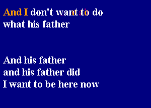 And I don't want to do
what his father

And his father
and his father did
I want to be here now