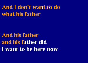 And I don't want to do
what his father

And his father
and his father did
I want to be here now