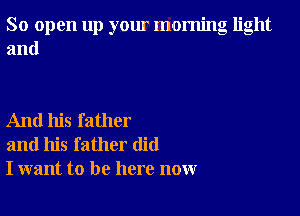 So open up yom morning light
and

And his father
and his father did
I want to be here now