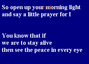 So open up your morning light
and say a little prayer for I

You knowr that if
we are to stay alive
then see the peace in every eye