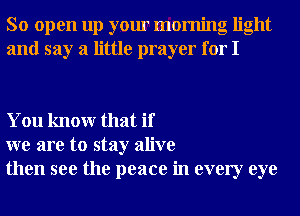 So open up your morning light
and say a little prayer for I

You knowr that if
we are to stay alive
then see the peace in every eye