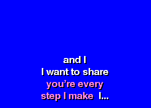 and l
I want to share
you,re every
step I make I...