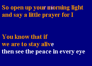 So open up your morning light
and say a little prayer for I

You knowr that if
we are to stay alive
then see the peace in every eye