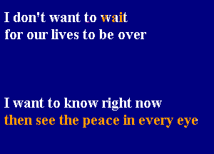 I don't want to wait
for our lives to be over

I want to knowr right nonr
then see the peace in every eye