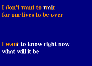 I don't want to wait
for our lives to be over

I want to know right now
what will it be