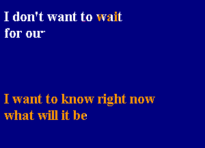 I don't want to wait
for ow

I want to know right now
what will it be