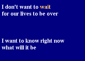 I don't want to wait
for our lives to be over

I want to know right now
what will it be