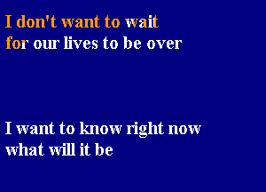 I don't want to wait
for our lives to be over

I want to know right now
what will it be