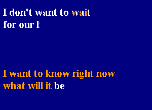 I don't want to wait
for our 1

I want to know right now
what will it be