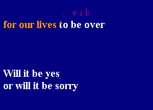 for our lives to be over

Will it be yes
or will it be sorry