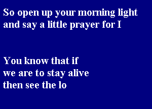 So open up your morning light
and say a little prayer for I

You knowr that if
we are to stay alive
then see the 10