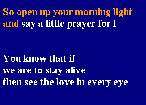 So open up your morning light
and say a little prayer for I

You knowr that if
we are to stay alive
then see the love in every eye