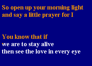 So open up your morning light
and say a little prayer for I

You knowr that if
we are to stay alive
then see the love in every eye