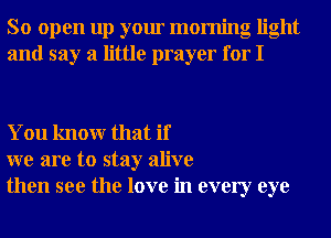 So open up your morning light
and say a little prayer for I

You knowr that if
we are to stay alive
then see the love in every eye