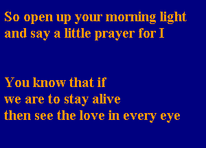 So open up your morning light
and say a little prayer for I

You knowr that if
we are to stay alive
then see the love in every eye