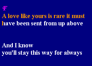 A love like yours is rare it must
have been sent from up above

And I knowr
you'll stay this way for always