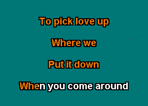 To pick love up
Where we

Put it down

When you come around