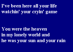 I've been here all your life
watchin' your cryin' game

You were the heaven
in my lonely world and
he was your sun and your rain