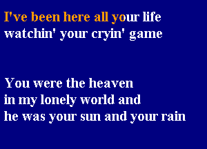 I've been here all your life
watchin' your cryin' game

You were the heaven
in my lonely world and
he was your sun and your rain