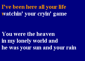 I've been here all your life
watchin' your cryin' game

You were the heaven
in my lonely world and
he was your sun and your rain