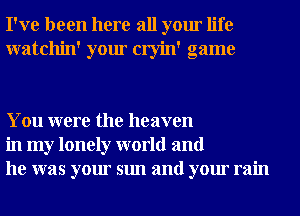 I've been here all your life
watchin' your cryin' game

You were the heaven
in my lonely world and
he was your sun and your rain