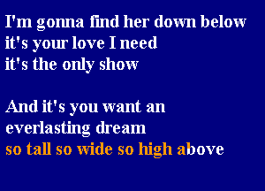 I'm gonna I'md her down below
it's your love I need
it's the only show

And it's you want an
everlasting dream
so tall so wide so high above