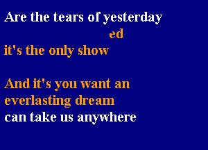 Are the tears of yesterday

ed
it's the only show

And it's you want an
everlasting dream
can take us anywhere