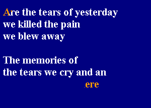 Are the tears of yesterday
we killed the pain
we blew away

The memories of
the tears we cry and an
ere