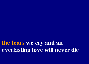 the tears we cry and an
everlasting love will never die