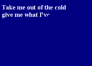 Take me out of the cold
give me what I'w