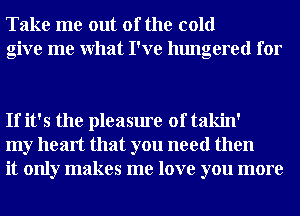 Take me out of the cold
give me What I've hungered for

If it's the pleasure of takin'
my heart that you need then
it only makes me love you more