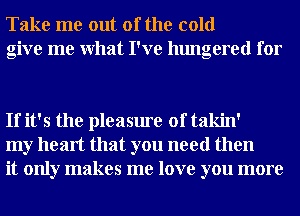 Take me out of the cold
give me What I've hungered for

If it's the pleasure of takin'
my heart that you need then
it only makes me love you more