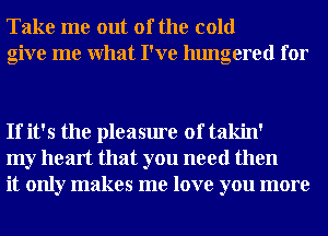 Take me out of the cold
give me What I've hungered for

If it's the pleasure of takin'
my heart that you need then
it only makes me love you more