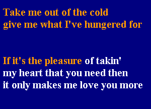 Take me out of the cold
give me What I've hungered for

If it's the pleasure of takin'
my heart that you need then
it only makes me love you more