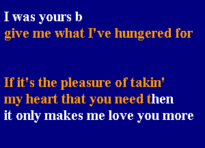 I was yours b
give me What I've hungered for

If it's the pleasure of takin'
my heart that you need then
it only makes me love you more