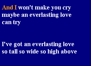 And I won't make you cry
maybe an everlasting love

can try

I've got an everlasting love
so tall so wide so high above