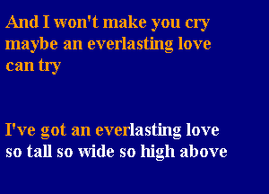 And I won't make you cry
maybe an everlasting love

can try

I've got an everlasting love
so tall so wide so high above