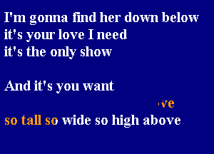 I'm gonna I'md her down below
it's your love I need
it's the only show

And it's you want
Ive
so tall so wide so high above