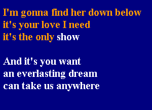 I'm gonna I'md her down below
it's your love I need
it's the only show

And it's you want
an everlasting dream
can take us anywhere