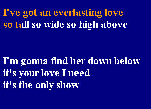 I've got an everlasting love
so tall so Wide so high above

I'm gonna fmd her down belowr
it's your love I need
it's the only showr