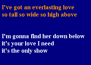 I've got an everlasting love
so tall so Wide so high above

I'm gonna fmd her down belowr
it's your love I need
it's the only showr