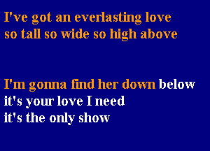 I've got an everlasting love
so tall so Wide so high above

I'm gonna fmd her down belowr
it's your love I need
it's the only showr