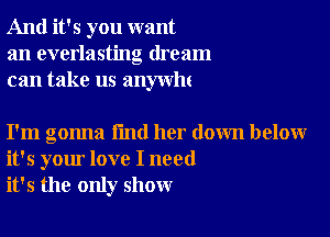 And it's you want
an everlasting dream
can take us anywlu

I'm gonna find her down below
it's your love I need
it's the only show