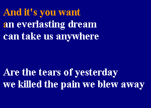 And it's you want
an everlasting dream
can take us anywhere

Are the tears of yesterday
we killed the pain we blewr away