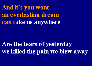 And it's you want
an everlasting dream
can take us anywhere

Are the tears of yesterday
we killed the pain we blewr away