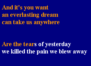 And it's you want
an everlasting dream
can take us anywhere

Are the tears of yesterday
we killed the pain we blewr away