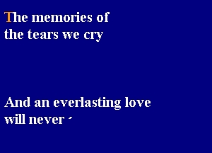 The memories of
the tears we cry

And an everlasting love
will never '